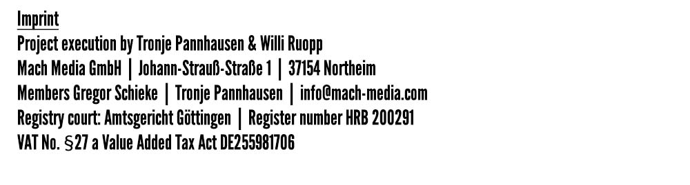 Impressum -
Projektumsetzung durch Tronje Pannhausen & Willi Ruopp -
Mach Media GmbH  |  Johann-Strauß-Straße 1  |  37154 Northeim -
Gesellschafter Gregor Schieke  |  Tronje Pannhausen  |  info@mach-media.com -
Registergericht: Amtsgericht Göttingen  |  Registernummer HRB 200291 -
UStIdNr. gem. §27 a Umsatzsteuergesetz DE255981706